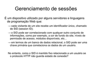 Gerenciamento de sessões
É um dispositivo utilizado por alguns servidores e linguagens
  de programação Web que:
  → cada visitante de um site recebe um identificador único, chamado
   de SID (session ID);
  → o SID pode ser correlacionado com qualquer outro conjunto de
   informações, como por exemplo, a cor de fundo do site, níveis de
   permissão de acesso, módulos disponíveis, etc...
  → em termos de um banco de dados relacional, o SID pode ser uma
   chave primária que correlaciona os dados de um usuário.


  No entanto, como o SID é mantido fixo relacionado a um usuário se
   o protocolo HTTP não guarda estado de conexão?
 