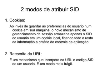2 modos de atribuir SID
1. Cookies:
  Ao invés de guardar as preferências do usuário num
   cookie em sua máquina, o novo mecanismo de
   gerenciamento de sessão armazena apenas o SID
   do usuário em um cookie local, ficando todo o resto
   da informação a critério de controle da aplicação;


2. Reescrita da URL:
  É um mecanismo que incorpora na URL o código SID
   de um usuário. É um modo mais frágil.
 