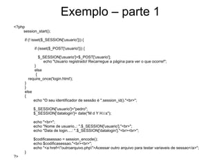 Exemplo – parte 1
<?php
    session_start();

     if (! isset($_SESSION['usuario'])) {

            if (isset($_POST['usuario'])) {

              $_SESSION['usuario']=$_POST['usuario'];
                echo "Usuario registrado! Recarregue a página para ver o que ocorre!";
            }
            else
             {
         require_once('login.html');
     }
     }
     else
     {
            echo "O seu identificador de sessão é ".session_id()."<br>";

            $_SESSION['usuario']="pedro";
            $_SESSION['datalogin']= date("M d Y H:i:s");

            echo "<br>";
            echo "Nome de usuario..: ".$_SESSION['usuario']."<br>";
            echo "Data de login....: ".$_SESSION['datalogin']."<br><br>";

            $codificasessao = session_encode();
            echo $codificasessao."<br><br>";
            echo "<a href="outroarquivo.php">Acessar outro arquivo para testar variaveis de sessao</a>";
     }
?>
 