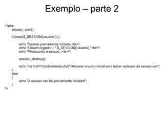 Exemplo – parte 2
<?php
    session_start();

     if (isset($_SESSION['usuario'])) {

            echo "Sessao previamente iniciada <br>";
            echo "Usuario logado...: ".$_SESSION['usuario']."<br>";
            echo "Finalizando a sessao...<br>";

            session_destroy();

            echo "<a href="controleteste.php">Acessar arquivo inicial para testar variaveis de sessao</a>";
     }
     else
     {
            echo "A sessao nao foi previamente iniciada!";
     }
?>
 