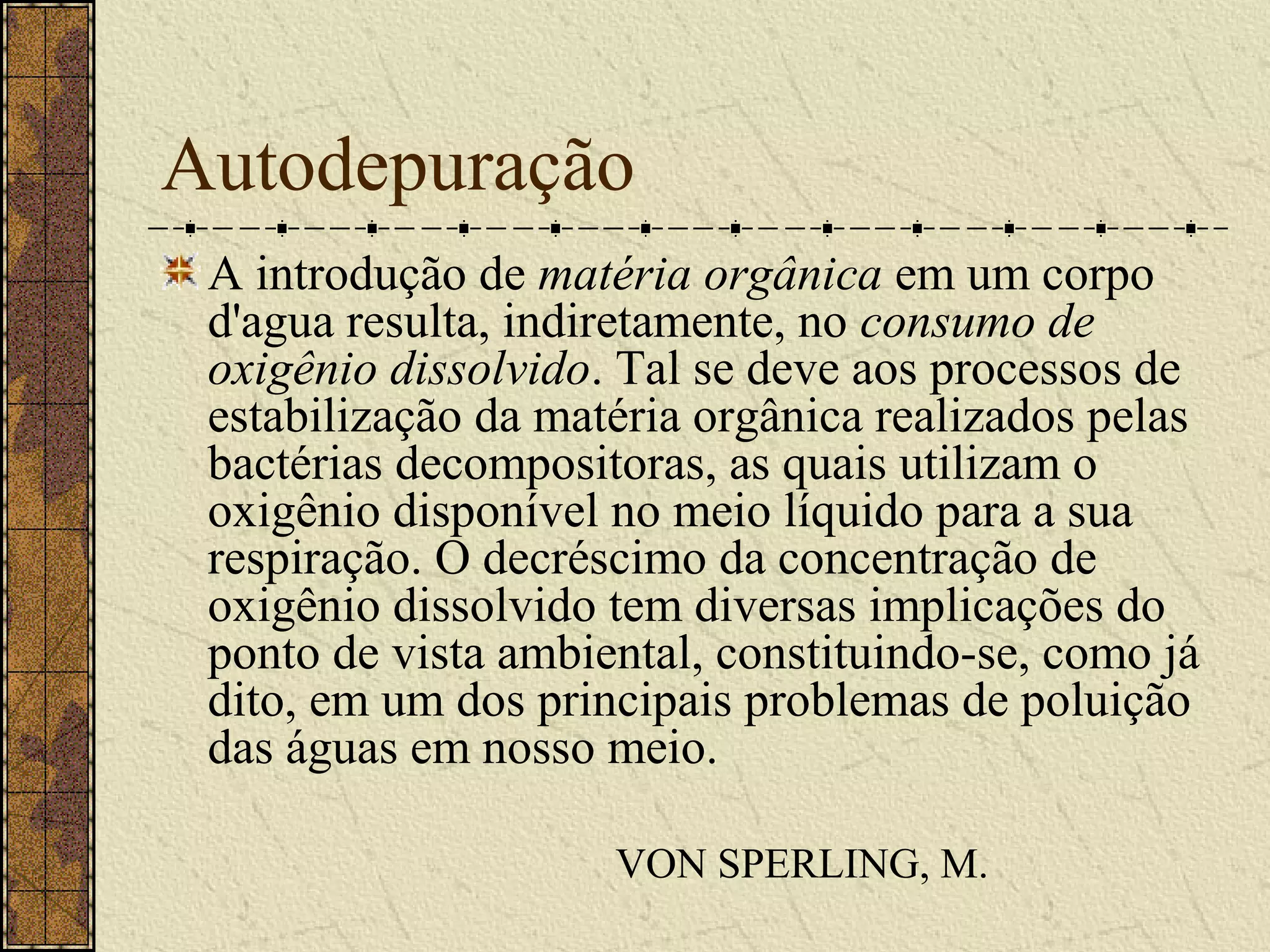 Autodepuração
 A introdução de matéria orgânica em um corpo
 d'agua resulta, indiretamente, no consumo de
 oxigênio dissolvido. Tal se deve aos processos de
 estabilização da matéria orgânica realizados pelas
 bactérias decompositoras, as quais utilizam o
 oxigênio disponível no meio líquido para a sua
 respiração. O decréscimo da concentração de
 oxigênio dissolvido tem diversas implicações do
 ponto de vista ambiental, constituindo-se, como já
 dito, em um dos principais problemas de poluição
 das águas em nosso meio.

                     VON SPERLING, M.
 