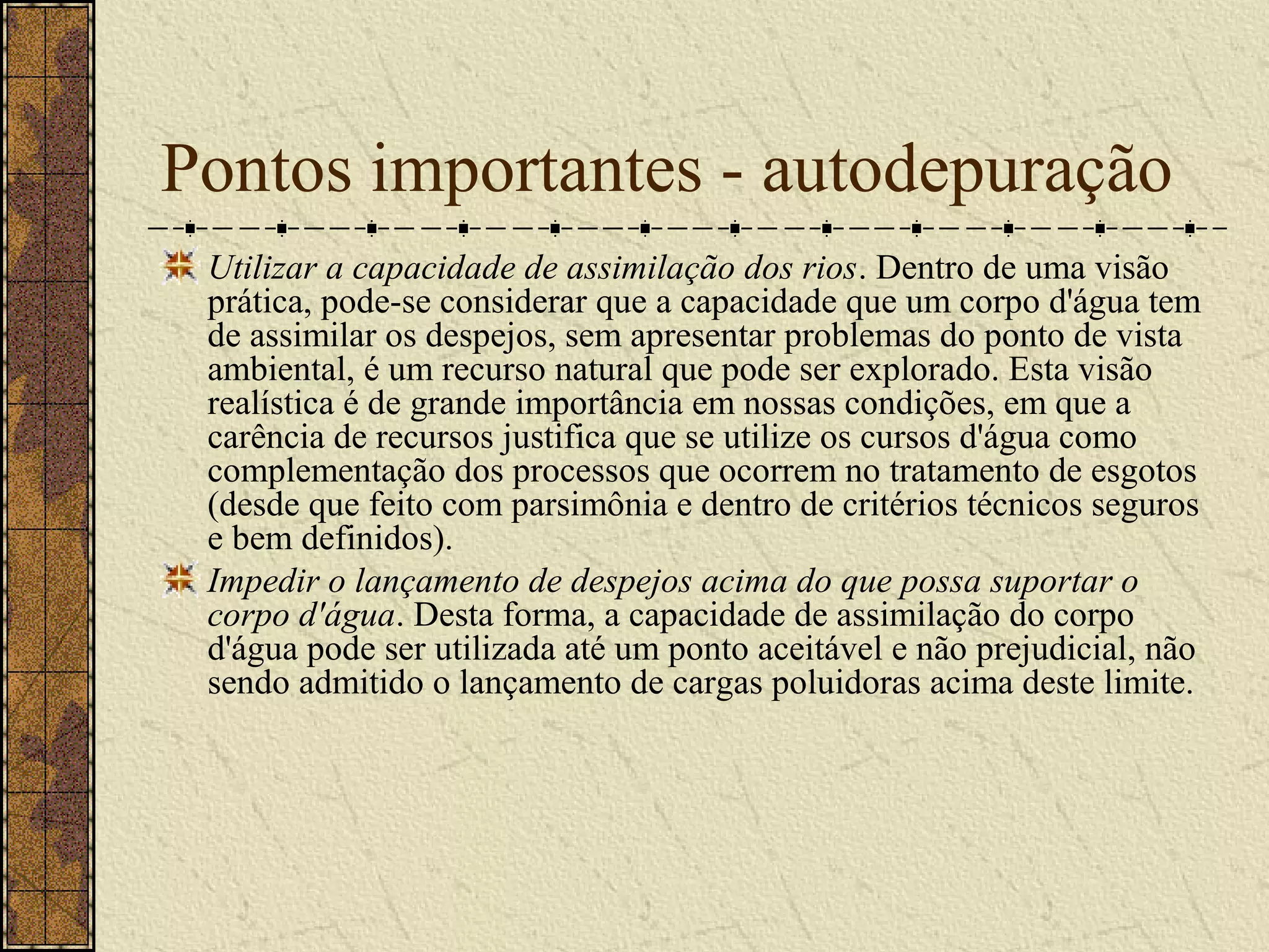 Pontos importantes - autodepuração
 Utilizar a capacidade de assimilação dos rios. Dentro de uma visão
 prática, pode-se considerar que a capacidade que um corpo d'água tem
 de assimilar os despejos, sem apresentar problemas do ponto de vista
 ambiental, é um recurso natural que pode ser explorado. Esta visão
 realística é de grande importância em nossas condições, em que a
 carência de recursos justifica que se utilize os cursos d'água como
 complementação dos processos que ocorrem no tratamento de esgotos
 (desde que feito com parsimônia e dentro de critérios técnicos seguros
 e bem definidos).
 Impedir o lançamento de despejos acima do que possa suportar o
 corpo d'água. Desta forma, a capacidade de assimilação do corpo
 d'água pode ser utilizada até um ponto aceitável e não prejudicial, não
 sendo admitido o lançamento de cargas poluidoras acima deste limite.
 