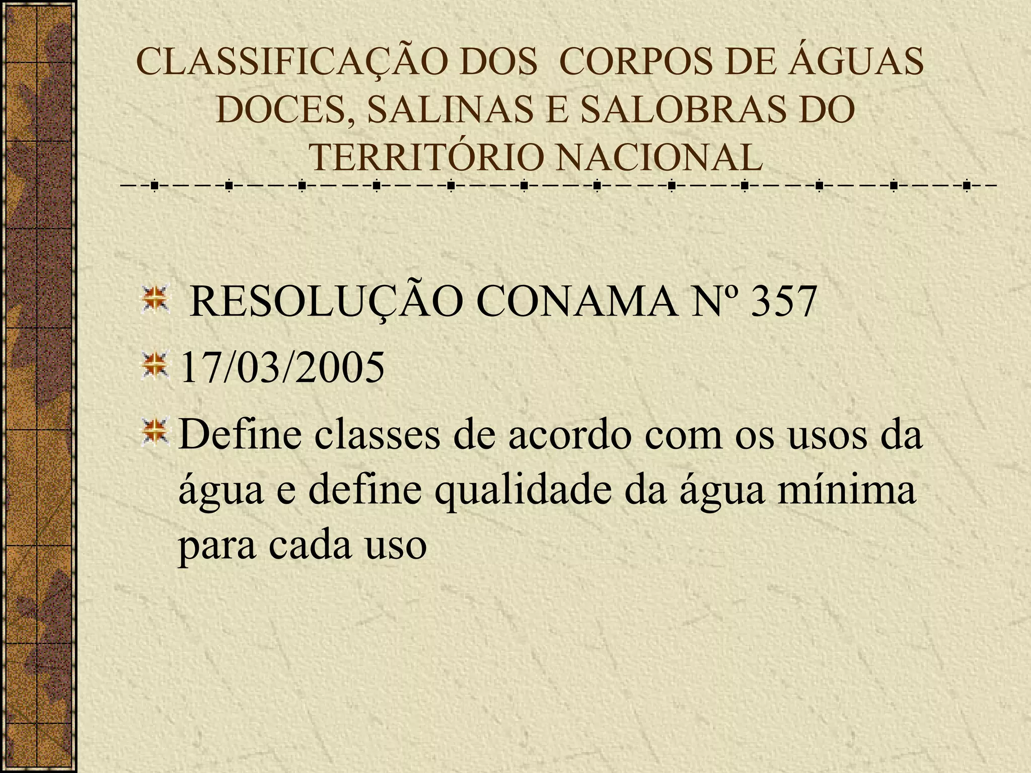 CLASSIFICAÇÃO DOS CORPOS DE ÁGUAS
   DOCES, SALINAS E SALOBRAS DO
        TERRITÓRIO NACIONAL


  RESOLUÇÃO CONAMA Nº 357
 17/03/2005
 Define classes de acordo com os usos da
 água e define qualidade da água mínima
 para cada uso
 