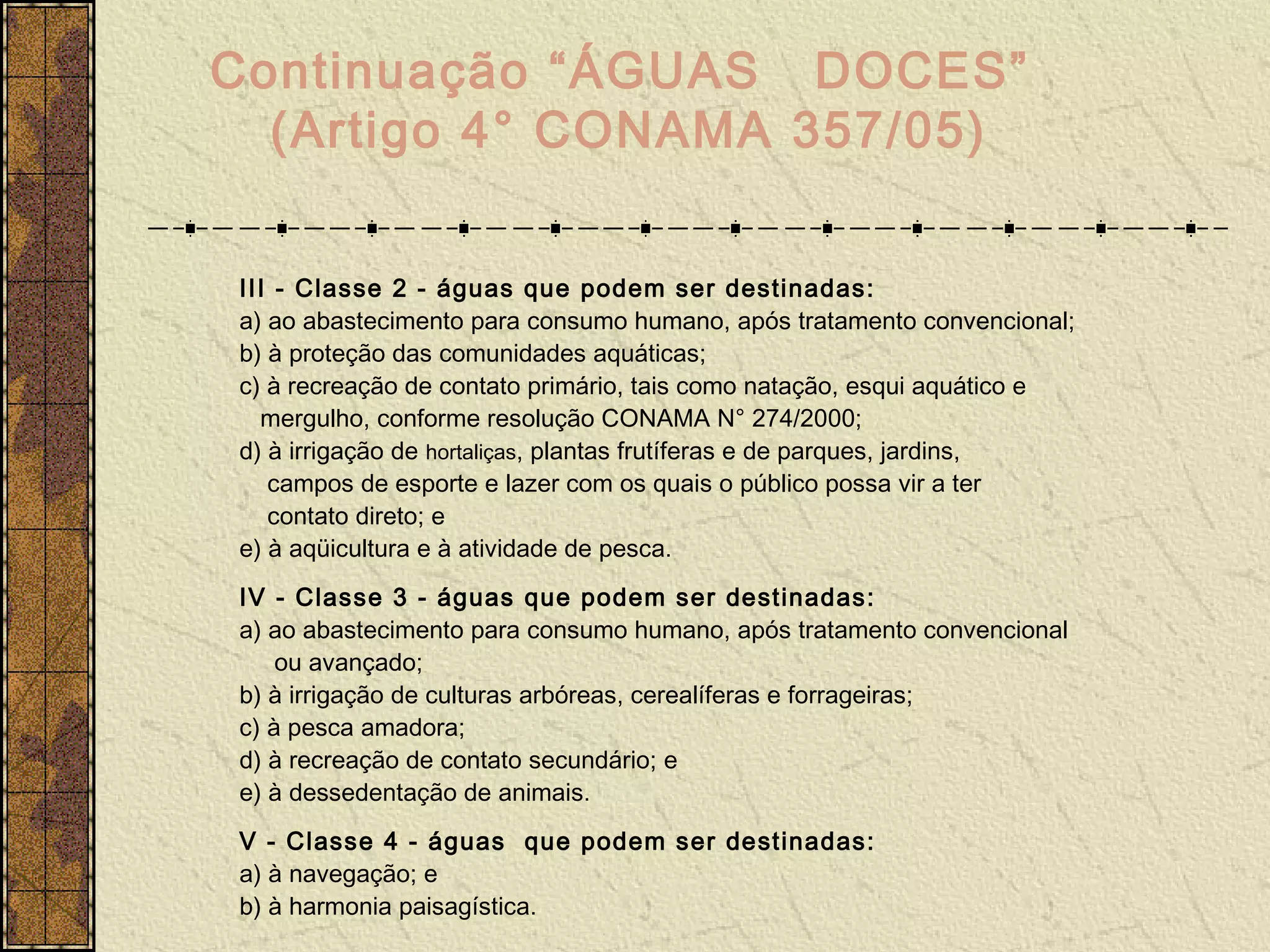 Continuação “ÁGUAS DOCES”
  (Artigo 4° CONAMA 357/05)


III - Classe 2 - águas que podem ser destinadas:
a) ao abastecimento para consumo humano, após tratamento convencional;
b) à proteção das comunidades aquáticas;
c) à recreação de contato primário, tais como natação, esqui aquático e
  mergulho, conforme resolução CONAMA N° 274/2000;
d) à irrigação de hortaliças, plantas frutíferas e de parques, jardins,
   campos de esporte e lazer com os quais o público possa vir a ter
   contato direto; e
e) à aqüicultura e à atividade de pesca.
IV - Classe 3 - águas que podem ser destinadas:
a) ao abastecimento para consumo humano, após tratamento convencional
    ou avançado;
b) à irrigação de culturas arbóreas, cerealíferas e forrageiras;
c) à pesca amadora;
d) à recreação de contato secundário; e
e) à dessedentação de animais.
V - Classe 4 - águas que podem ser destinadas:
a) à navegação; e
b) à harmonia paisagística.
 