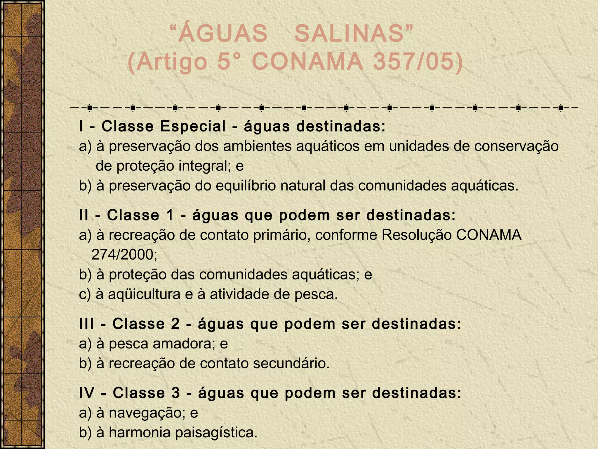 “ÁGUAS SALINAS”
      (Artigo 5° CONAMA 357/05)

I - Classe Especial - águas destinadas:
a) à preservação dos ambientes aquáticos em unidades de conservação
   de proteção integral; e
b) à preservação do equilíbrio natural das comunidades aquáticas.
II - Classe 1 - águas que podem ser destinadas:
a) à recreação de contato primário, conforme Resolução CONAMA
  274/2000;
b) à proteção das comunidades aquáticas; e
c) à aqüicultura e à atividade de pesca.
III - Classe 2 - águas que podem ser destinadas:
a) à pesca amadora; e
b) à recreação de contato secundário.
IV - Classe 3 - águas que podem ser destinadas:
a) à navegação; e
b) à harmonia paisagística.
 