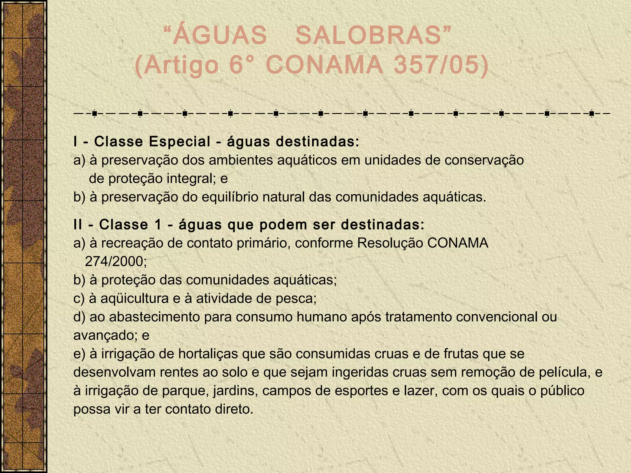 “ÁGUAS SALOBRAS”
         (Artigo 6° CONAMA 357/05)

I - Classe Especial - águas destinadas:
a) à preservação dos ambientes aquáticos em unidades de conservação
   de proteção integral; e
b) à preservação do equilíbrio natural das comunidades aquáticas.
II - Classe 1 - águas que podem ser destinadas:
a) à recreação de contato primário, conforme Resolução CONAMA
  274/2000;
b) à proteção das comunidades aquáticas;
c) à aqüicultura e à atividade de pesca;
d) ao abastecimento para consumo humano após tratamento convencional ou
avançado; e
e) à irrigação de hortaliças que são consumidas cruas e de frutas que se
desenvolvam rentes ao solo e que sejam ingeridas cruas sem remoção de película, e
à irrigação de parque, jardins, campos de esportes e lazer, com os quais o público
possa vir a ter contato direto.
 