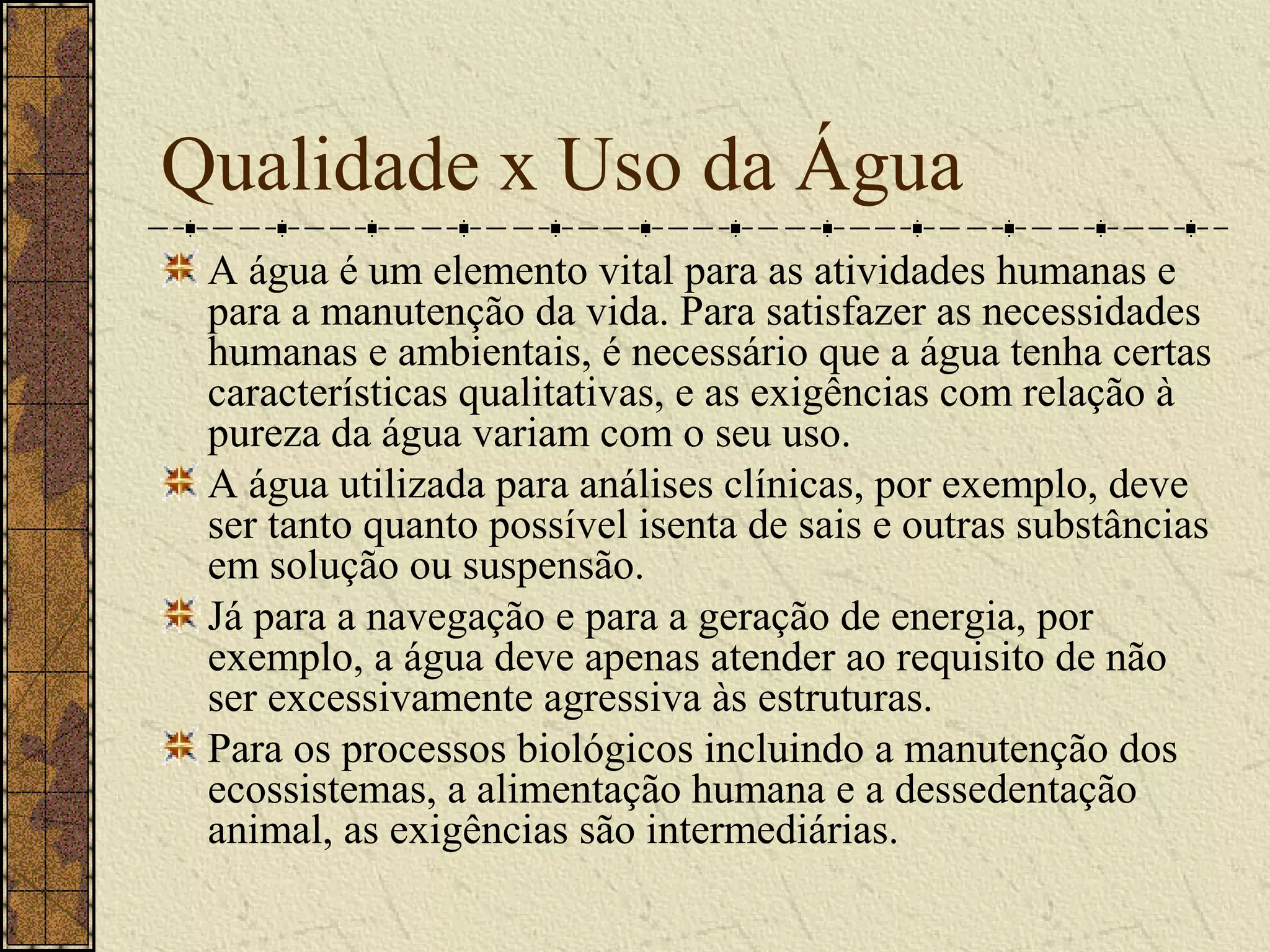 Qualidade x Uso da Água
 A água é um elemento vital para as atividades humanas e
 para a manutenção da vida. Para satisfazer as necessidades
 humanas e ambientais, é necessário que a água tenha certas
 características qualitativas, e as exigências com relação à
 pureza da água variam com o seu uso.
 A água utilizada para análises clínicas, por exemplo, deve
 ser tanto quanto possível isenta de sais e outras substâncias
 em solução ou suspensão.
 Já para a navegação e para a geração de energia, por
 exemplo, a água deve apenas atender ao requisito de não
 ser excessivamente agressiva às estruturas.
 Para os processos biológicos incluindo a manutenção dos
 ecossistemas, a alimentação humana e a dessedentação
 animal, as exigências são intermediárias.
 