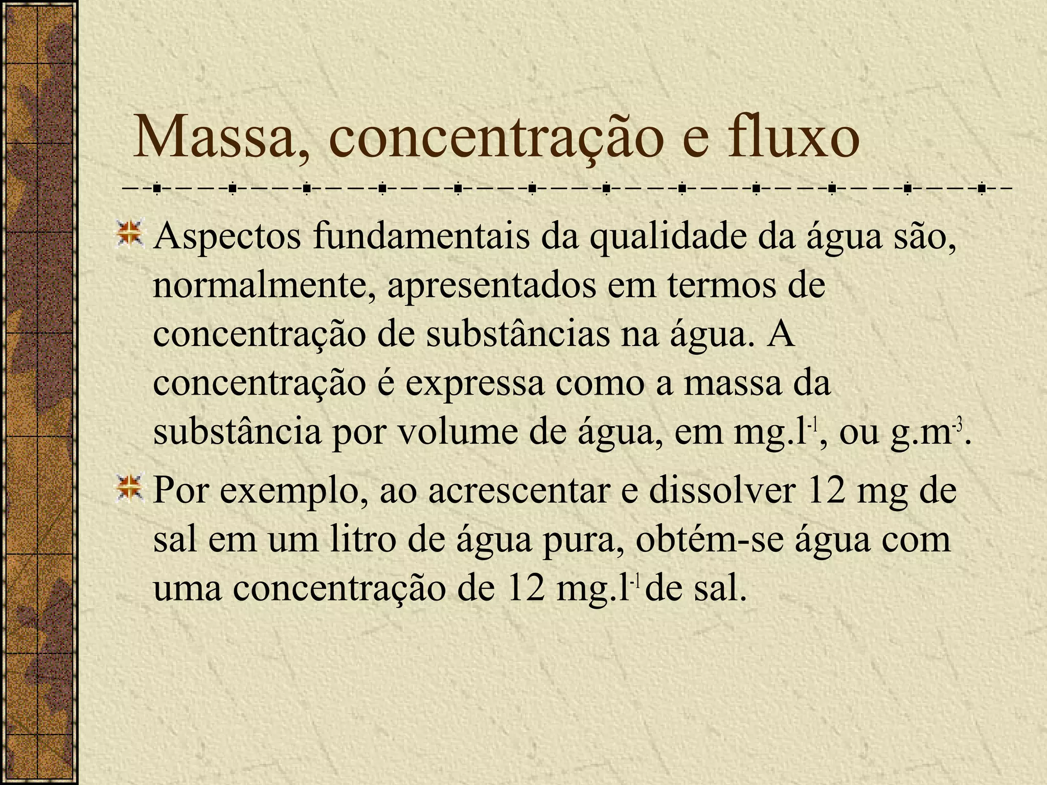 Massa, concentração e fluxo
Aspectos fundamentais da qualidade da água são,
normalmente, apresentados em termos de
concentração de substâncias na água. A
concentração é expressa como a massa da
substância por volume de água, em mg.l-1, ou g.m-3.
Por exemplo, ao acrescentar e dissolver 12 mg de
sal em um litro de água pura, obtém-se água com
uma concentração de 12 mg.l-1 de sal.
 