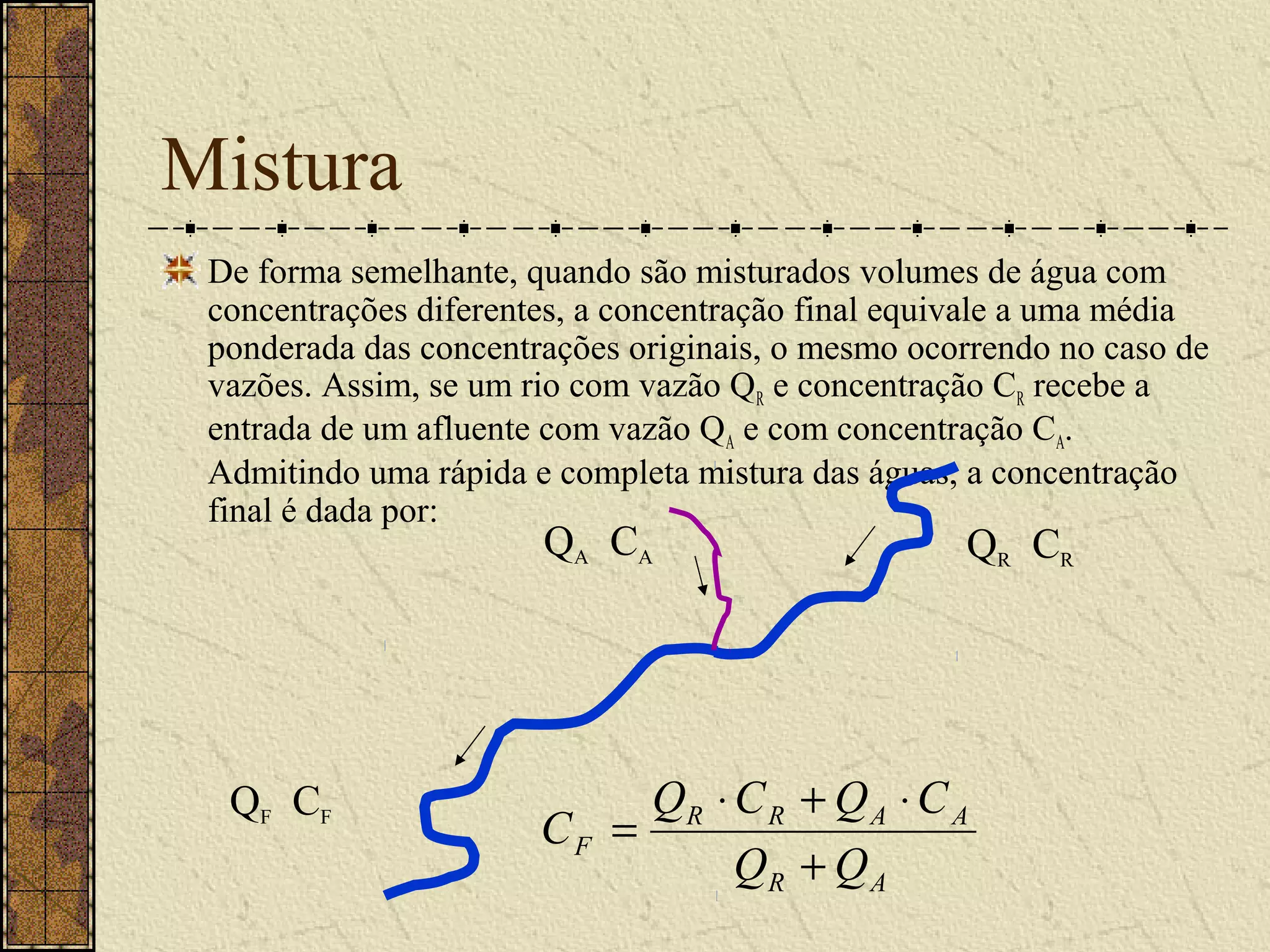 Mistura
 De forma semelhante, quando são misturados volumes de água com
 concentrações diferentes, a concentração final equivale a uma média
 ponderada das concentrações originais, o mesmo ocorrendo no caso de
 vazões. Assim, se um rio com vazão QR e concentração CR recebe a
 entrada de um afluente com vazão QA e com concentração CA.
 Admitindo uma rápida e completa mistura das águas, a concentração
 final é dada por:
                       QA CA                       QR CR




  QF CF                     QR ⋅ C R + Q A ⋅ C A
                       CF =
                                 QR + Q A
 