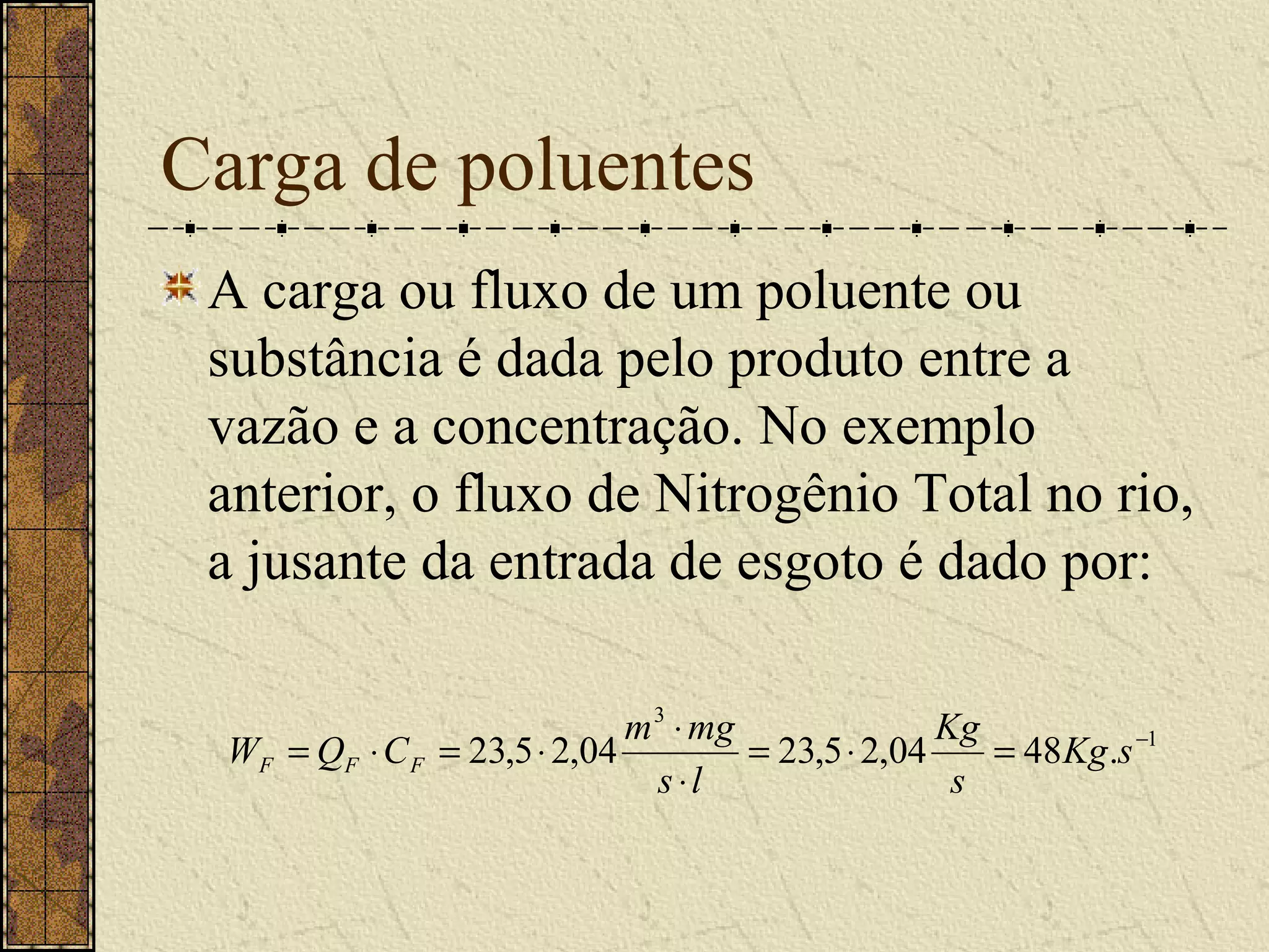 Carga de poluentes
 A carga ou fluxo de um poluente ou
 substância é dada pelo produto entre a
 vazão e a concentração. No exemplo
 anterior, o fluxo de Nitrogênio Total no rio,
 a jusante da entrada de esgoto é dado por:

                              m 3 ⋅ mg               Kg
  WF = QF ⋅ C F = 23,5 ⋅ 2,04          = 23,5 ⋅ 2,04    = 48 Kg .s −1
                                s ⋅l                  s
 