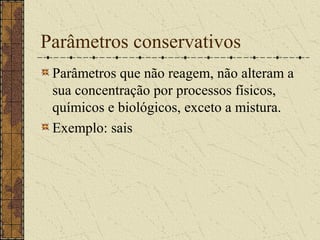 Parâmetros conservativos
 Parâmetros que não reagem, não alteram a
 sua concentração por processos físicos,
 químicos e biológicos, exceto a mistura.
 Exemplo: sais
 