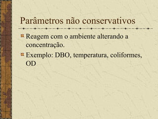Parâmetros não conservativos
 Reagem com o ambiente alterando a
 concentração.
 Exemplo: DBO, temperatura, coliformes,
 OD
 