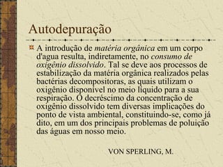 Autodepuração
 A introdução de matéria orgânica em um corpo
 d'agua resulta, indiretamente, no consumo de
 oxigênio dissolvido. Tal se deve aos processos de
 estabilização da matéria orgânica realizados pelas
 bactérias decompositoras, as quais utilizam o
 oxigênio disponível no meio líquido para a sua
 respiração. O decréscimo da concentração de
 oxigênio dissolvido tem diversas implicações do
 ponto de vista ambiental, constituindo-se, como já
 dito, em um dos principais problemas de poluição
 das águas em nosso meio.

                     VON SPERLING, M.
 