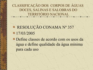 CLASSIFICAÇÃO DOS CORPOS DE ÁGUAS
   DOCES, SALINAS E SALOBRAS DO
        TERRITÓRIO NACIONAL


  RESOLUÇÃO CONAMA Nº 357
 17/03/2005
 Define classes de acordo com os usos da
 água e define qualidade da água mínima
 para cada uso
 