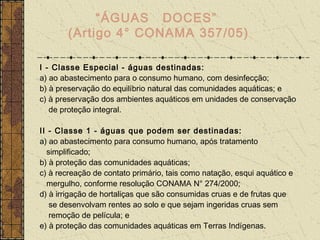 “ÁGUAS DOCES”
       (Artigo 4° CONAMA 357/05)

I - Classe Especial - águas destinadas:
a) ao abastecimento para o consumo humano, com desinfecção;
b) à preservação do equilíbrio natural das comunidades aquáticas; e
c) à preservação dos ambientes aquáticos em unidades de conservação
   de proteção integral.

II - Classe 1 - águas que podem ser destinadas:
a) ao abastecimento para consumo humano, após tratamento
  simplificado;
b) à proteção das comunidades aquáticas;
c) à recreação de contato primário, tais como natação, esqui aquático e
  mergulho, conforme resolução CONAMA N° 274/2000;
d) à irrigação de hortaliças que são consumidas cruas e de frutas que
   se desenvolvam rentes ao solo e que sejam ingeridas cruas sem
   remoção de película; e
e) à proteção das comunidades aquáticas em Terras Indígenas.
 