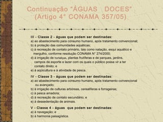 Continuação “ÁGUAS DOCES”
  (Artigo 4° CONAMA 357/05)


III - Classe 2 - águas que podem ser destinadas:
a) ao abastecimento para consumo humano, após tratamento convencional;
b) à proteção das comunidades aquáticas;
c) à recreação de contato primário, tais como natação, esqui aquático e
  mergulho, conforme resolução CONAMA N° 274/2000;
d) à irrigação de hortaliças, plantas frutíferas e de parques, jardins,
   campos de esporte e lazer com os quais o público possa vir a ter
   contato direto; e
e) à aqüicultura e à atividade de pesca.
IV - Classe 3 - águas que podem ser destinadas:
a) ao abastecimento para consumo humano, após tratamento convencional
    ou avançado;
b) à irrigação de culturas arbóreas, cerealíferas e forrageiras;
c) à pesca amadora;
d) à recreação de contato secundário; e
e) à dessedentação de animais.
V - Classe 4 - águas que podem ser destinadas:
a) à navegação; e
b) à harmonia paisagística.
 