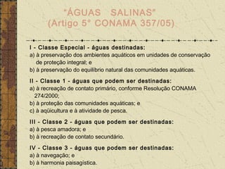 “ÁGUAS SALINAS”
      (Artigo 5° CONAMA 357/05)

I - Classe Especial - águas destinadas:
a) à preservação dos ambientes aquáticos em unidades de conservação
   de proteção integral; e
b) à preservação do equilíbrio natural das comunidades aquáticas.
II - Classe 1 - águas que podem ser destinadas:
a) à recreação de contato primário, conforme Resolução CONAMA
  274/2000;
b) à proteção das comunidades aquáticas; e
c) à aqüicultura e à atividade de pesca.
III - Classe 2 - águas que podem ser destinadas:
a) à pesca amadora; e
b) à recreação de contato secundário.
IV - Classe 3 - águas que podem ser destinadas:
a) à navegação; e
b) à harmonia paisagística.
 