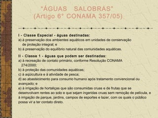 “ÁGUAS SALOBRAS”
         (Artigo 6° CONAMA 357/05)

I - Classe Especial - águas destinadas:
a) à preservação dos ambientes aquáticos em unidades de conservação
   de proteção integral; e
b) à preservação do equilíbrio natural das comunidades aquáticas.
II - Classe 1 - águas que podem ser destinadas:
a) à recreação de contato primário, conforme Resolução CONAMA
  274/2000;
b) à proteção das comunidades aquáticas;
c) à aqüicultura e à atividade de pesca;
d) ao abastecimento para consumo humano após tratamento convencional ou
avançado; e
e) à irrigação de hortaliças que são consumidas cruas e de frutas que se
desenvolvam rentes ao solo e que sejam ingeridas cruas sem remoção de película, e
à irrigação de parque, jardins, campos de esportes e lazer, com os quais o público
possa vir a ter contato direto.
 
