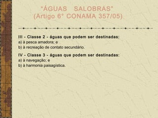“ÁGUAS SALOBRAS”
       (Artigo 6° CONAMA 357/05)


III - Classe 2 - águas que podem ser destinadas:
a) à pesca amadora; e
b) à recreação de contato secundário.
IV - Classe 3 - águas que podem ser destinadas:
a) à navegação; e
b) à harmonia paisagística.
 