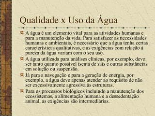 Qualidade x Uso da Água
 A água é um elemento vital para as atividades humanas e
 para a manutenção da vida. Para satisfazer as necessidades
 humanas e ambientais, é necessário que a água tenha certas
 características qualitativas, e as exigências com relação à
 pureza da água variam com o seu uso.
 A água utilizada para análises clínicas, por exemplo, deve
 ser tanto quanto possível isenta de sais e outras substâncias
 em solução ou suspensão.
 Já para a navegação e para a geração de energia, por
 exemplo, a água deve apenas atender ao requisito de não
 ser excessivamente agressiva às estruturas.
 Para os processos biológicos incluindo a manutenção dos
 ecossistemas, a alimentação humana e a dessedentação
 animal, as exigências são intermediárias.
 