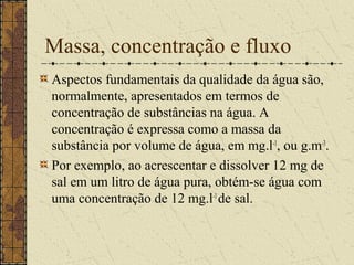 Massa, concentração e fluxo
Aspectos fundamentais da qualidade da água são,
normalmente, apresentados em termos de
concentração de substâncias na água. A
concentração é expressa como a massa da
substância por volume de água, em mg.l-1, ou g.m-3.
Por exemplo, ao acrescentar e dissolver 12 mg de
sal em um litro de água pura, obtém-se água com
uma concentração de 12 mg.l-1 de sal.
 