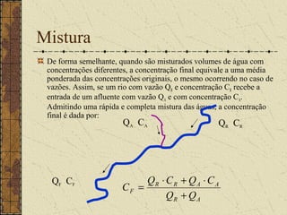 Mistura
 De forma semelhante, quando são misturados volumes de água com
 concentrações diferentes, a concentração final equivale a uma média
 ponderada das concentrações originais, o mesmo ocorrendo no caso de
 vazões. Assim, se um rio com vazão QR e concentração CR recebe a
 entrada de um afluente com vazão QA e com concentração CA.
 Admitindo uma rápida e completa mistura das águas, a concentração
 final é dada por:
                       QA CA                       QR CR




  QF CF                     QR ⋅ C R + Q A ⋅ C A
                       CF =
                                 QR + Q A
 