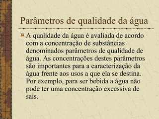 Parâmetros de qualidade da água
 A qualidade da água é avaliada de acordo
 com a concentração de substâncias
 denominados parâmetros de qualidade de
 água. As concentrações destes parâmetros
 são importantes para a caracterização da
 água frente aos usos a que ela se destina.
 Por exemplo, para ser bebida a água não
 pode ter uma concentração excessiva de
 sais.
 