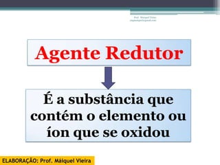 Prof. Maiquel Vieira
                                   engmaiquel@gmail.com




           Agente Redutor

            É a substância que
          contém o elemento ou
            íon que se oxidou
ELABORAÇÃO: Prof. Máiquel Vieira
 