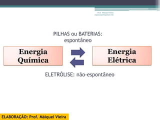 Prof. Maiquel Vieira
                                        engmaiquel@gmail.com




                         PILHAS ou BATERIAS:
                             espontâneo

       Energia                                         Energia
       Química                                         Elétrica
                     ELETRÓLISE: não-espontâneo




ELABORAÇÃO: Prof. Máiquel Vieira
 