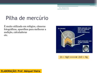 Prof. Maiquel Vieira
                                            engmaiquel@gmail.com




   Pilha de mercúrio
  É muito utilizada em relógios, câmeras
  fotográficas, aparelhos para melhorar a
  audição, calculadoras
  etc.




ELABORAÇÃO: Prof. Máiquel Vieira
 