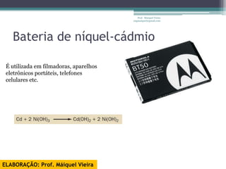Prof. Maiquel Vieira
                                        engmaiquel@gmail.com




   Bateria de níquel-cádmio

 É utilizada em filmadoras, aparelhos
 eletrônicos portáteis, telefones
 celulares etc.




ELABORAÇÃO: Prof. Máiquel Vieira
 