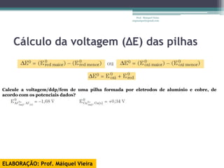 Prof. Maiquel Vieira
                                                   engmaiquel@gmail.com




    Cálculo da voltagem (ΔE) das pilhas



Calcule a voltagem/ddp/fem de uma pilha formada por eletrodos de alumínio e cobre, de
acordo com os potenciais dados?




ELABORAÇÃO: Prof. Máiquel Vieira
 