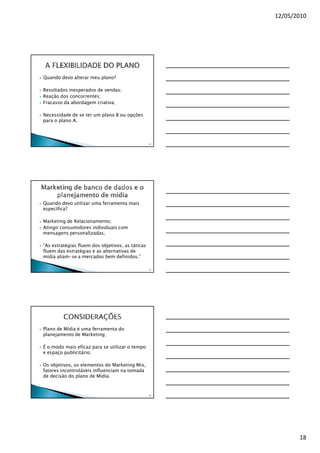 12/05/2010




Quando devo alterar meu plano?

Resultados inesperados de vendas;
Reação dos concorrentes;
Fracasso da abordagem criativa;

Necessidade de se ter um plano B ou opções
para o plano A.



                                                  52




Quando devo utilizar uma ferramenta mais
específica?

Marketing de Relacionamento;
Atingir consumidores individuais com
mensagens personalizadas.

“As estratégias fluem dos objetivos, as táticas
fluem das estratégias e as alternativas de
mídia aliam-se a mercados bem definidos.”

                                                  53




Plano de Mídia é uma ferramenta do
planejamento de Marketing;

É o modo mais eficaz para se utilizar o tempo
e espaço publicitário;

Os objetivos, os elementos do Marketing Mix,
fatores incontroláveis influenciam na tomada
de decisão do plano de Mídia.


                                                  54




                                                              18
 