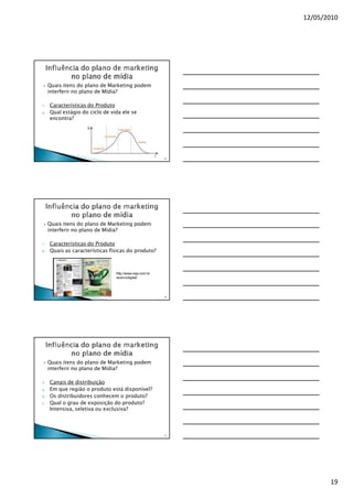 12/05/2010




     Quais itens do plano de Marketing podem
     interferir no plano de Mídia?

1.   Características do Produto
a.   Qual estágio do ciclo de vida ele se
     encontra?




                                                         55




     Quais itens do plano de Marketing podem
     interferir no plano de Mídia?

1.   Características do Produto
b.   Quais as características físicas do produto?



                                http://www.veja.com.br
                                /acervodigital/




                                                         56




     Quais itens do plano de Marketing podem
     interferir no plano de Mídia?

2.   Canais de distribuição
a.   Em que região o produto está disponível?
b.   Os distribuidores conhecem o produto?
c.   Qual o grau de exposição do produto?
     Intensiva, seletiva ou exclusiva?




                                                         57




                                                                     19
 
