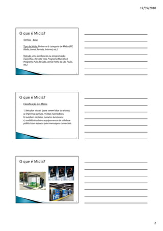 12/05/2010




-   Termos – Base

-   Tipo de Mídia: Refere-se à categoria de Mídia (TV,
    Rádio, Jornal, Revista, Internet, etc.)

-   Veículo: uma publicação ou programação
    específica. (Revista Veja, Programa Mais Você,
    Programa Pulo do Gato, Jornal Folha de São Paulo,
    etc.)


                                                         4




-   Classificação dos Meios:

-   1) Veículos visuais (para serem lidos ou vistos);
    a) imprensa: Jornais, revistas e periódicos;
    b) outdoor: cartazes, painéis e luminosos;
    c) mobiliário urbano: equipamentos de utilidade
    pública com espaços para mensagens comerciais.




                                                         5




                                                         6




                                                                     2
 