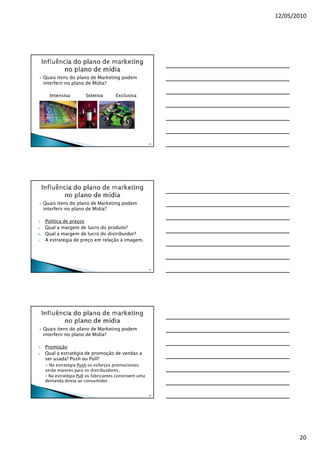 12/05/2010




     Quais itens do plano de Marketing podem
     interferir no plano de Mídia?

       Intensiva         Seletiva      Exclusiva




                                                         58




     Quais itens do plano de Marketing podem
     interferir no plano de Mídia?

3.   Política de preços
a.   Qual a margem de lucro do produto?
b.   Qual a margem de lucro do distribuidor?
c.   A estratégia de preço em relação à imagem.




                                                         59




     Quais itens do plano de Marketing podem
     interferir no plano de Mídia?

4.   Promoção
a.   Qual a estratégia de promoção de vendas a
     ser usada? Push ou Pull?
     - Na estratégia Push os esforços promocionais
     serão maiores para os distribuidores;
     - Na estratégia Pull os fabricantes constroem uma
     demanda direta ao consumidor.


                                                         60




                                                                     20
 