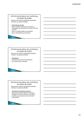 12/05/2010




     Quais itens do plano de Marketing podem
     interferir no plano de Mídia?

6.   Promoção de vendas
a.   Qual a melhor maneira de transmitir a
     mensagem da promoção de vendas? Em que
     veículo?
b.   Qual a complexidade da promoção?
c.   Qual a finalidade da promoção?


                                               64




     Quais itens do plano de Marketing podem
     interferir no plano de Mídia?

7.   Embalagem
a.   O design representa meu produto?
b.   Está sendo bem utilizada?




                                               65




     Quais itens do plano de Marketing podem
     interferir no plano de Mídia?

8.   Variáveis Incontroláveis internas
a.   Qual tipo de mídia melhor transmite a
     imagem da minha empresa ou produto?
b.   A política da empresa está sendo bem
     transmitida?




                                               66




                                                           22
 