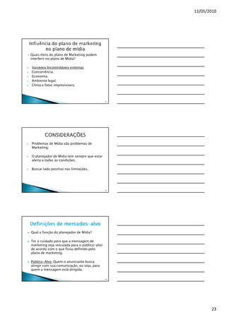 12/05/2010




     Quais itens do plano de Marketing podem
     interferir no plano de Mídia?

9.   Variáveis Incontroláveis externas
a.   Concorrência;
b.   Economia;
c.   Ambiente legal;
d.   Clima e fatos imprevisíveis;



                                                    67




     Problemas de Mídia são problemas de
     Marketing;

     O planejador de Mídia tem sempre que estar
     alerta a todas as condições;

     Buscar lado positivo nas limitações.




                                                    68




     Qual a função do planejador de Mídia?

     Ter o cuidado para que a mensagem de
     marketing seja veiculada para o público-alvo
     de acordo com o que ficou definido pelo
     plano de marketing.

     Público-Alvo: Quem o anunciante busca
     atingir com sua comunicação, ou seja, para
     quem a mensagem está dirigida.

                                                    69




                                                                23
 