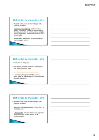 12/05/2010




     Mercado-alvo pode ser definido por três
     tipos de variáveis:

1.   Variáveis demográficas; Idade, Gênero,
     Renda, Ocupação, Educação, Ciclo de vida
     familiar, tamanho da família, etnia, religião,
     região geográfica, dimensão do município e
     localização.

     As variáveis demográficas mudam de um
     instituto para outro.

                                                      70




     Institutos de Pesquisa:

     Ipea; Ibope; Dieese; Datafolha; Vox Populi;
     Fgv; Ipsos-Marplan; Jove.

     http://www.almanaqueibope.com.br/asp/index.asp


     É tarefa do planejador de Mídia levar a
     mensagem de marketing aos consumidores
     daquele segmento.


                                                      71




     Mercado-alvo pode ser definido por três
     tipos de variáveis:

2.   Variáveis sociopsicológicas: Psicografia e o
     estilo de vida.

     - Psicografia: Atitudes, Interesses, opiniões
     do consumidor e características de
     personalidade;


                                                      72




                                                                  24
 
