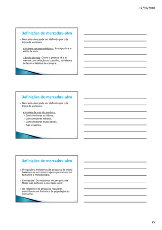 12/05/2010




     Mercado-alvo pode ser definido por três
     tipos de variáveis:

2.   Variáveis sociopsicológicas: Psicografia e o
     estilo de vida.

     - Estilo de vida: Como a pessoa vê a si
     mesma com relação ao trabalho, atividades
     de lazer e hábitos de compra.


                                                    73




     Mercado-alvo pode ser definido por três
     tipos de variáveis:

3.   Variáveis de uso do produto:
      - Consumidores assíduos;
      - Consumidores médios;
      - Consumidores esporádicos;
      - Não usuários.



                                                    74




     Precauções: Relatórios de pesquisa de mídia
     baseiam-se em amostragem que variam em
     tamanho e metodologia;

     Limitações: Os relatórios de pesquisa de
     Mídia não definem o mercado-alvo;

     Os relatórios de pesquisa regulares
     constituem um histórico de população ou
     consumo.

                                                    75




                                                                25
 