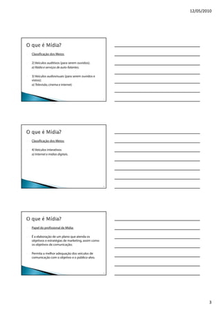 12/05/2010




-   Classificação dos Meios:

-   2) Veículos auditivos (para serem ouvidos);
    a) Rádio e serviços de auto-falantes;

-   3) Veículos audiovisuais (para serem ouvidos e
    vistos);
    a) Televisão, cinema e internet;



                                                       7




-   Classificação dos Meios:

-   4) Veículos interativos
    a) Internet e mídias digitais.




                                                       8




-   Papel do profissional de Mídia:

-   É a elaboração de um plano que atenda os
    objetivos e estratégias de marketing, assim como
    os objetivos de comunicação;

-   Permita a melhor adequação dos veículos de
    comunicação com o objetivo e o público-alvo.



                                                       9




                                                                   3
 