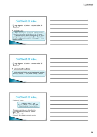 12/05/2010




      OBJETIVOS DE MÍDIA
 O que deve ser incluído e com que nível de
 Detalhes?

2) Mercado-Alvo
      A área de abrangência da campanha será a Grande São
 Paulo, Litoral Norte e Sul de São Paulo e o Vale do Paraíba.
     O Mercado prioritário será a Grande São Paulo, por possuir
 contingente superior às outras regiões. Com a chegada das
 férias, grande parcela desse público se desloca para o Litoral
 e Interior Paulista.


                                                                  10
                                                                   0




      OBJETIVOS DE MÍDIA
 O que deve ser incluído e com que nível de
 Detalhes?

3) Cobertura e Frequência:

   Atingir um alcance mínimo de 70% do público-alvo com uma
 frequência média de 3,0, num período médio de 4 semanas.




                                                                  10
                                                                   1




      OBJETIVOS DE MÍDIA
 Cobertura Eficaz:

                Cobertura Alta = + 70%
           Cobertura Média = entre 40% e 70%
            Cobertura Baixa = menos de 40%


 Principais requisitos para alta cobertura:
 Lançamento e relançamento de produto.
 Marca líder.
 Aumento de vendas.
 Consumo sazonal e promoção de vendas


                                                                  10
                                                                   2




                                                                              34
 