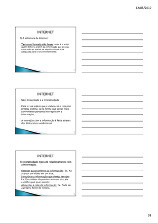12/05/2010




2) A estrutura da Internet:

                      linear:
 Texto em formato não linear onde é o leitor
 quem define a ordem da informação que deseja,
 colocando os textos na sequência que acha
 adequada para o seu entendimento.




                                                 11
                                                  2




 Não-linearidade e a Interatividade

 Para ler na ordem que estabelecer o receptor
 precisa ordená-la na forma que achar mais
 conveniente portanto interage com a
 informação;

 A interação com a informação é feita através
 dos Links (elos semânticos).


                                                 11
                                                  3




3) Interatividade: tipos de relacionamento com
 a informação.

 Receber passivamente as informações: Ex. Ao
 assistir um vídeo em um site;
 Selecionar a informação que deseja receber:
 Ex. Dos vídeos disponíveis em um site, ele
 escolhe qual quer assistir;
 Alimentar a rede de informação: Ex. Pode ser
 a própria fonte de notícia.

                                                 11
                                                  4




                                                             38
 