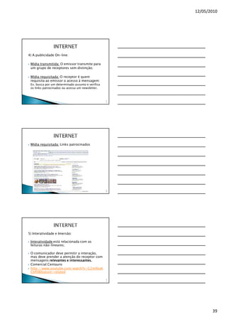 12/05/2010




4) A publicidade On-line:

 Mídia transmitida: O emissor transmite para
 um grupo de receptores sem distinção;

 Mídia requisitada: O receptor é quem
 requisita ao emissor o acesso à mensagem:
 Ex. busca por um determinado assunto e verifica
 os links patrocinados ou acessa um newsletter.



                                                   11
                                                    5




 Mídia requisitada: Links patrocinados




                                                   11
                                                    6




5) Interatividade e Imersão:

 Interatividade está relacionada com as
 leituras não-lineares;

 O comunicador deve permitir a interação,
 mas deve prender a atenção do receptor com
 mensagens relevantes e interessantes.
 Comercial Centauro
 http://www.youtube.com/watch?v=G2mXkaK
 Cbf0&feature=related

                                                   11
                                                    7




                                                               39
 