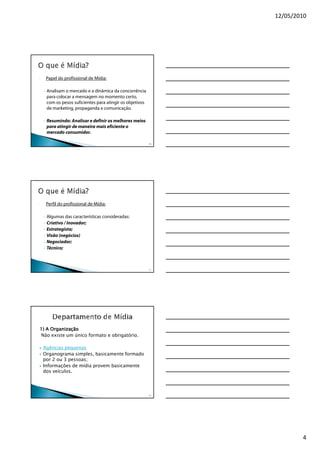 12/05/2010




-       Papel do profissional de Mídia:

    - Analisam o mercado e a dinâmica da concorrência
      para colocar a mensagem no momento certo,
      com os pesos suficientes para atingir os objetivos
      de marketing, propaganda e comunicação.

    - Resumindo: Analisar e definir os melhores meios
      para atingir de maneira mais eficiente o
      mercado consumidor.

                                                           10




-       Perfil do profissional de Mídia:

    -   Algumas das características consideradas:
    -   Criativo / Inovador;
    -   Estrategista;
    -   Visão (negócios)
    -   Negociador;
    -   Técnico;



                                                           11




1) A Organização
Não existe um único formato e obrigatório.

    Agências pequenas
    Organograma simples, basicamente formado
    por 2 ou 3 pessoas;
    Informações de mídia provem basicamente
    dos veículos.




                                                           12




                                                                        4
 