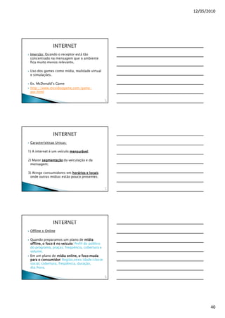 12/05/2010




 Imersão: Quando o receptor está tão
 concentrado na mensagem que o ambiente
 fica muito menos relevante.

 Uso dos games como mídia, realidade virtual
 e simulações.

 Ex. McDonald’s Game
 http://www.mcvideogame.com/game-
 por.html

                                                   11
                                                    8




 Caracterísiticas Unicas:

1) A internet é um veículo mensurável;
                           mensurável

2) Maior segmentação da veiculação e da
 mensagem;

3) Atinge consumidores em horários e locais
 onde outras mídias estão pouco presentes;


                                                   11
                                                    9




 Offline x Online

 Quando preparamos um plano de mídia
 offline, o foco é no veículo: Perfil do público
 offline,
 do programa, praças, freqüência, cobertura e
 volume.
 Em um plano de mídia online, o foco muda
 para o consumidor: Região,sexo/idade/classe
 social, cobertura, freqüência, duração,
 dia/hora.

                                                   12
                                                    0




                                                               40
 
