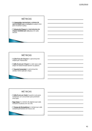 12/05/2010




As Impressões representam o número de
oportunidades que o visitante da página teve
para visualizar a peça.

O Volume de Cliques é o total absoluto de
cliques recebidos por uma peça em cada
veículo.




                                               12
                                                1




O CTR (Taxa de Cliques) é o percentual de
cliques por impressões

O CPC (Custo por Clique) é o valor para cada
clique em determinado banner ou palavra

A Taxa de Conversão é o percentual de
vendas/teste/ação por clique.



                                               12
                                                2




O CPA (Custo por Ação) é quanto custa para
conquistar um consumidor para promover
uma ação.

Page Views é o número de páginas que cada
visitante visualizou em seu site.

O Tempo de Permanência é o tempo que cada
visitante permanece em nosso site


                                               12
                                                3




                                                           41
 