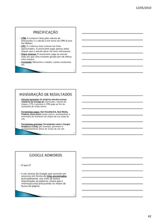 12/05/2010




CPM: A compra é feita pelo volume de
Impressões e o cálculo é em torno do CPM (Custo
Por Milhar).
CPC: É a métrica mais comum em links
patrocinados. O anunciante paga apenas pelos
cliques que o veículo gerar em seus internautas.
Share revenue: O anunciante paga ao veículo
      revenue:
toda vez que uma visitante gerado por ele efetua
uma compra.
Conteúdo: Patrocínio a seções, canais exclusivos
etc.

                                                    12
                                                     4




Veículos (gratuito): Os próprios veículos enviam
relatórios da entrega de impressões, volume de
cliques, CTR e calculam o CPM pago ao fim da
campanha de mídia online.

Ferramentas pagas: Dart Doubleclick, Real Media,
Predicta, Única entre muitas outras, acompanham o
internauta do momento do clique até sua saída do
site.

Ferramentas gratuitas: Ferramentas como o Google
Analytics e Clicky, por exemplo, permitem o
acompanhamento diário de visitas de um site.
                                                    12
                                                     5




        GOOGLE ADWORDS

O que é?


é um serviço da Google que consiste em
anúncios em forma de links encontrados,
                            encontrados
principalmente, nos sites de busca
relacionados às palavras-chave que o
internauta está procurando no motor de
busca da página.


                                                    12
                                                     6




                                                                42
 