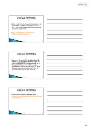 12/05/2010




       GOOGLE ADWORDS

É um modo de adquirir publicidade altamente
segmentada, baseada no sistema de custo
por clique (CPC), independentemente de qual
seja o seu orçamento.

http://www.google.com.br/intl/pt-
BR/adwords/educacao-br/



                                              12
                                               7




       GOOGLE ADWORDS

Custo por Clique (CPC): No AdWords você
define o CPC Máximo que deseja pagar por
uma visita gerada pela palavra-chave, ou o
Google calcula quanto você deve pagar a
partir de um cálculo feito em cima do lance
de cada anunciante atrelado ao Índice de
Qualidade de cada um dos anúncios.




                                              12
                                               8




       GOOGLE ADWORDS
Como definir a melhor palavra chave?
https://adwords.google.com.br/select/Keywo
rdToolExternal




                                              12
                                               9




                                                          43
 