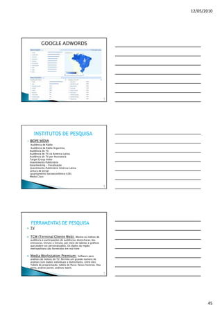 12/05/2010




         GOOGLE ADWORDS




                                                               13
                                                                3




   INSTITUTOS DE PESQUISA
IBOPE MÍDIA
 Audiência de Rádio
 Audiência de Rádio Argentina
Audiência de TV
Audiência de TV na América Latina
Audiência de TV por Assinatura
Target Group Index
Investimento Publicitário
Easychecking - Fiscalização
Investimento Publicitário América Latina
Leitura de Jornal
Levantamento Socioeconômico (LSE)
Media Class


                                                               13
                                                                4




FERRAMENTAS DE PESQUISA
TV

TCW (Terminal Cliente Web): Mostra os índices de
audiência e participações de audiências domiciliares das
emissoras, minuto a minuto, por meio de tabelas e gráficos
que podem ser personalizados. Os dados da região
metropolitana são fornecidos em real time


Media Workstation Premium:               Software para
análises de índices de TV. Permite um grande número de
análises com dados individuais e domiciliares, entre eles:
Tabela de programação, tabela de fluxo, faixas horárias, Day
parts, análise painel, análises batch.
                                                               13
                                                                5




                                                                           45
 